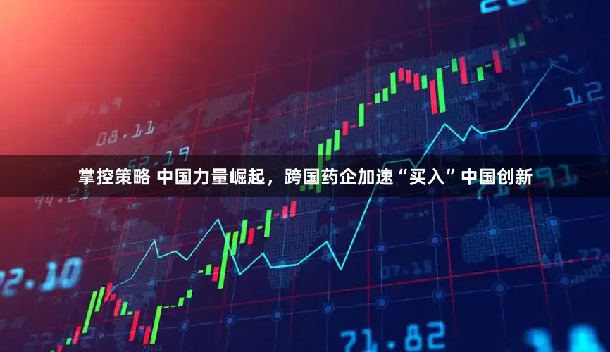 掌控策略 中国力量崛起，跨国药企加速“买入”中国创新