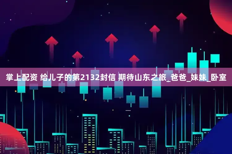 掌上配资 给儿子的第2132封信 期待山东之旅_爸爸_妹妹_卧室
