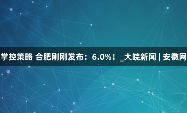 掌控策略 合肥刚刚发布：6.0%！_大皖新闻 | 安徽网