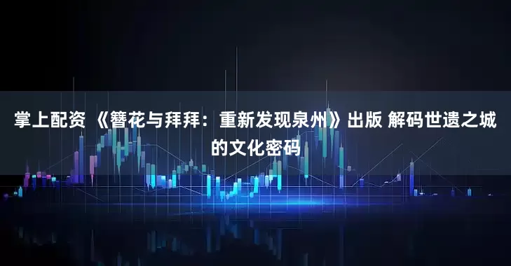 掌上配资 《簪花与拜拜：重新发现泉州》出版 解码世遗之城的文化密码