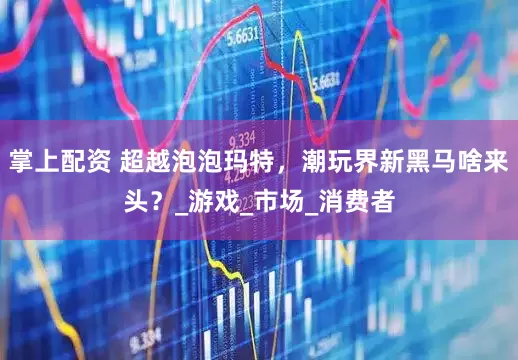 掌上配资 超越泡泡玛特，潮玩界新黑马啥来头？_游戏_市场_消费者