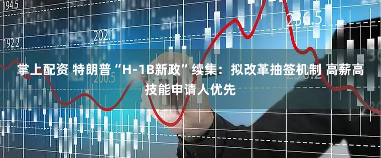 掌上配资 特朗普“H-1B新政”续集：拟改革抽签机制 高薪高技能申请人优先