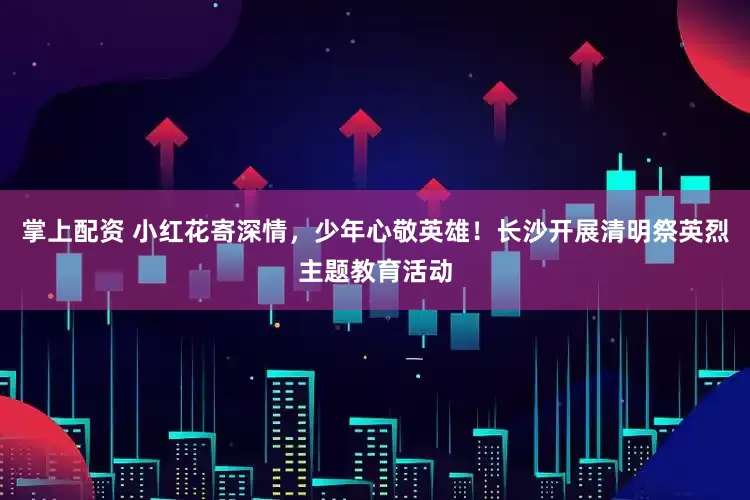 掌上配资 小红花寄深情，少年心敬英雄！长沙开展清明祭英烈主题教育活动