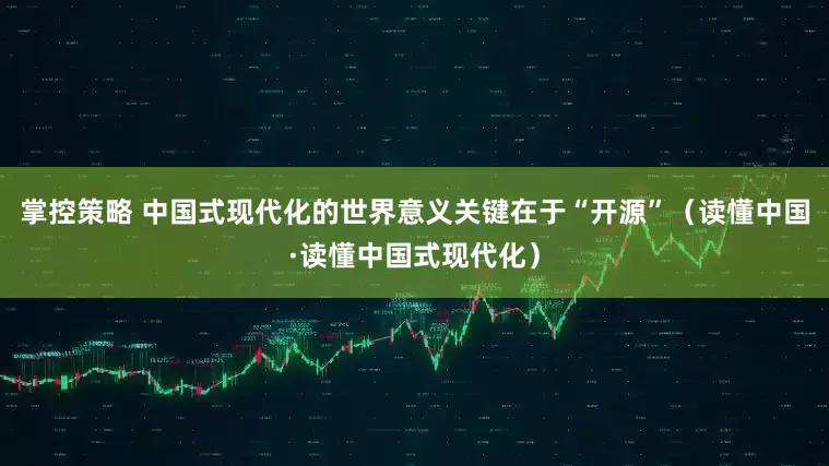掌控策略 中国式现代化的世界意义关键在于“开源”（读懂中国·读懂中国式现代化）